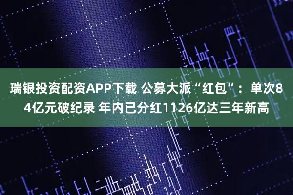 瑞银投资配资APP下载 公募大派“红包”：单次84亿元破纪录 年内已分红1126亿达三年新高