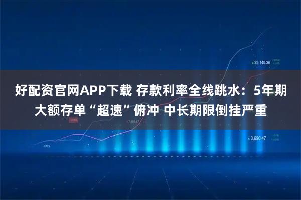 好配资官网APP下载 存款利率全线跳水：5年期大额存单“超速”俯冲 中长期限倒挂严重