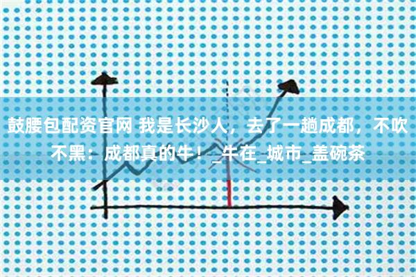 鼓腰包配资官网 我是长沙人，去了一趟成都，不吹不黑：成都真的牛！_牛在_城市_盖碗茶