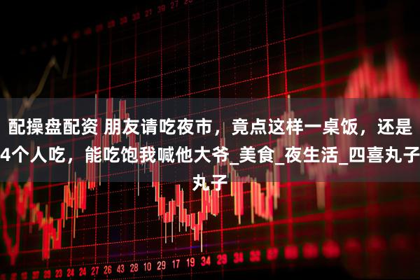 配操盘配资 朋友请吃夜市，竟点这样一桌饭，还是4个人吃，能吃饱我喊他大爷_美食_夜生活_四喜丸子