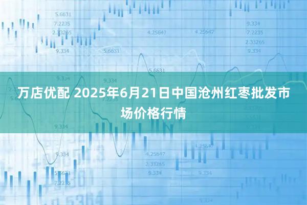 万店优配 2025年6月21日中国沧州红枣批发市场价格行情