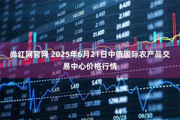 尚红网官网 2025年6月21日中俄国际农产品交易中心价格行情
