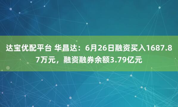 达宝优配平台 华昌达：6月26日融资买入1687.87万元，融资融券余额3.79亿元