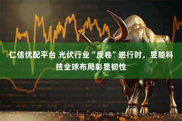 仁信优配平台 光伏行业“反卷”进行时，昱能科技全球布局彰显韧性
