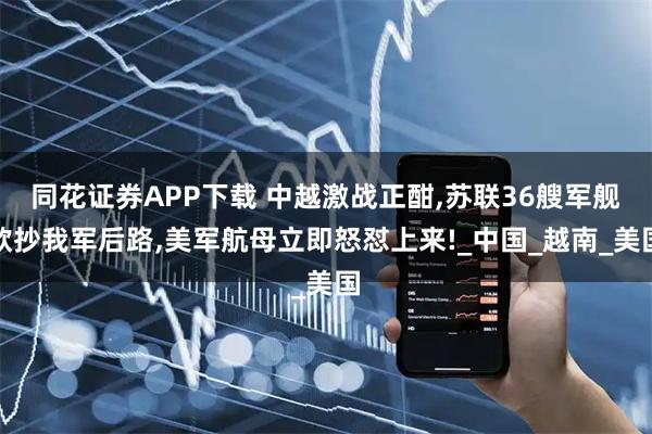 同花证券APP下载 中越激战正酣,苏联36艘军舰欲抄我军后路,美军航母立即怒怼上来!_中国_越南_美国