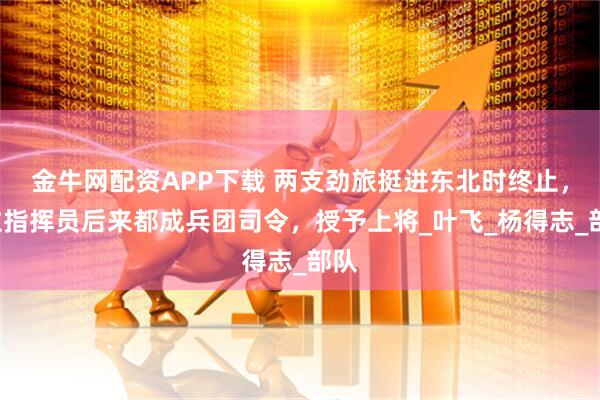 金牛网配资APP下载 两支劲旅挺进东北时终止，2位指挥员后来都成兵团司令，授予上将_叶飞_杨得志_部队