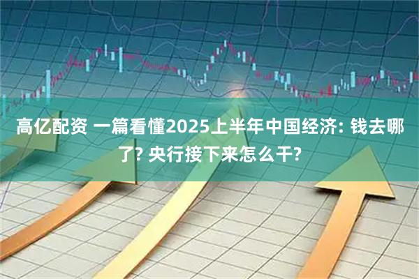 高亿配资 一篇看懂2025上半年中国经济: 钱去哪了? 央行接下来怎么干?