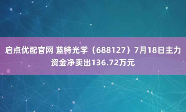 启点优配官网 蓝特光学（688127）7月18日主力资金净卖出136.72万元
