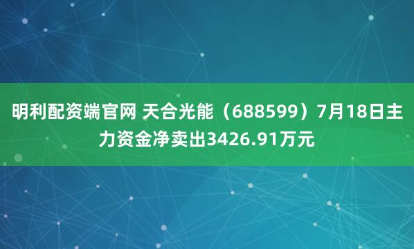 明利配资端官网 天合光能（688599）7月18日主力资金净卖出3426.91万元