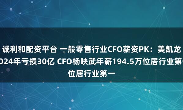 诚利和配资平台 一般零售行业CFO薪资PK：美凯龙2024年亏损30亿 CFO杨映武年薪194.5万位居行业第一
