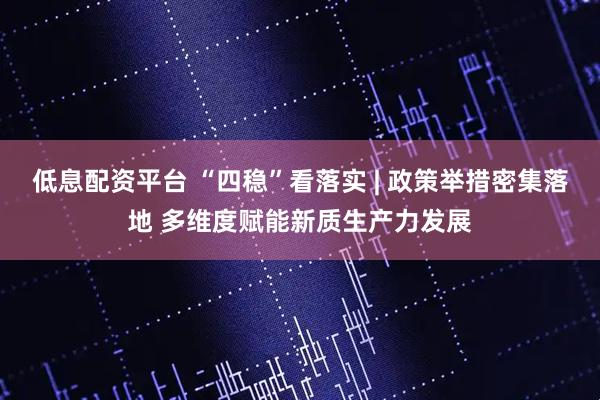低息配资平台 “四稳”看落实 | 政策举措密集落地 多维度赋能新质生产力发展