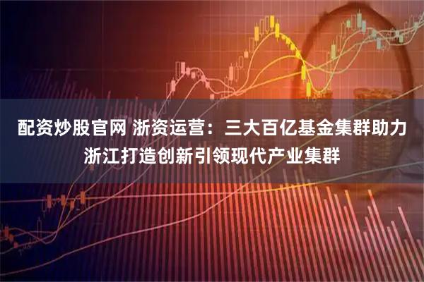 配资炒股官网 浙资运营：三大百亿基金集群助力浙江打造创新引领现代产业集群