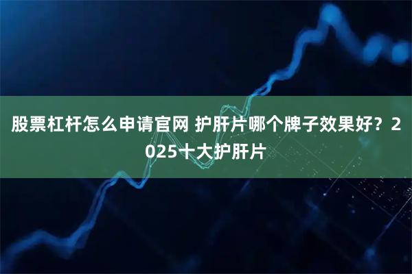 股票杠杆怎么申请官网 护肝片哪个牌子效果好？2025十大护肝片