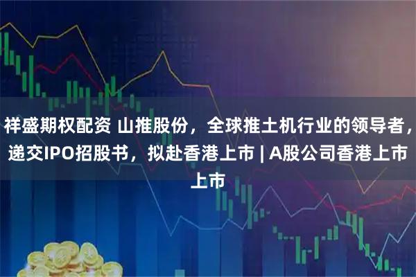 祥盛期权配资 山推股份，全球推土机行业的领导者，递交IPO招股书，拟赴香港上市 | A股公司香港上市