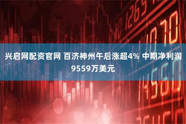 兴启网配资官网 百济神州午后涨超4% 中期净利润9559万美元