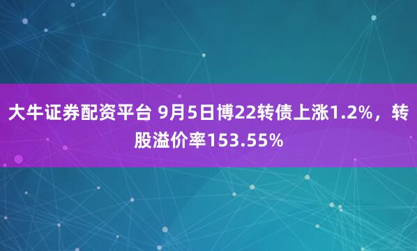 大牛证券配资平台 9月5日博22转债上涨1.2%，转股溢价率153.55%