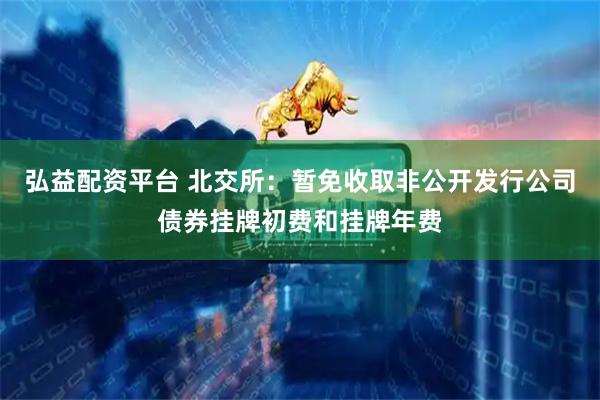 弘益配资平台 北交所：暂免收取非公开发行公司债券挂牌初费和挂牌年费