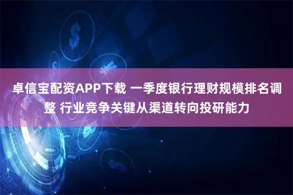 卓信宝配资APP下载 一季度银行理财规模排名调整 行业竞争关键从渠道转向投研能力